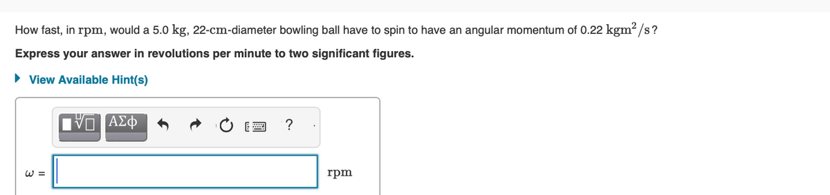 How fast, in rpm, would a 5.0 kg, 22-cm-diameter bowling ball have to spin to have an angular momentum of 0.22 kgm²/s?
Express your answer in revolutions per minute to two significant figures.
► View Available Hint(s)
W =
IVE ΑΣΦ
?
rpm