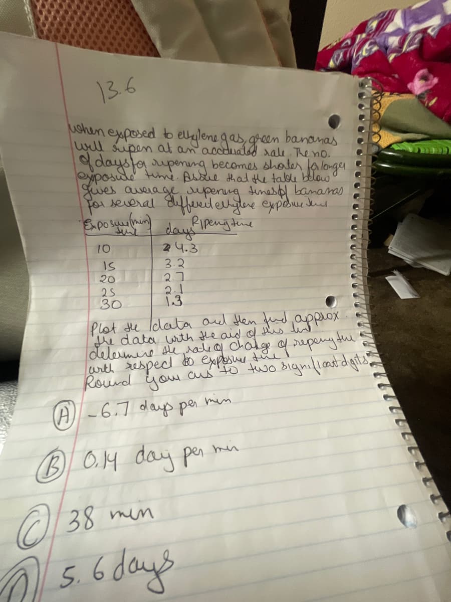 13.6
when exposed to ellylene gas, green bananas
will ripen at an accurated rale. The no.
of days for ripening becomes shorter for longer
exposure time Assue that the table below
gives average repening times of bananas
for several different ellytere exposure sens
Exposure (min)
Ripengtime
L
10
IS
20
25
30
days
24.3
3.2
27
2.1
1.3
Plot the data and then find
the data with the aid of this.
determine the rate of change of repeny the
with respect
approx
exposure the
Round your ans to two significat digits
min
A -6.7 days per
B 0.14 day per min
38 min
5. 6 days