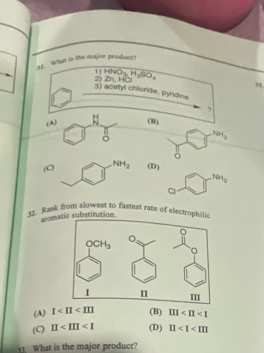 31. What is the major product?
(A)
1) HNO
2) Zn, HCI
H₂SO
3) acetyl chloride, pyridine
(B)
NH2
NH2
(D)
(C)
NH2
32. Rank from slowest to fastest rate of electrophilic
aromatic substitution.
OCH3
II
III
(A) I<II<I
(B) III<II<I
(C) II<I<I
(D) II<I<M
33. What is the major product?
35