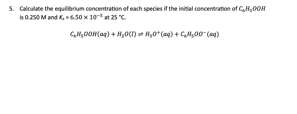 5. Calculate the equilibrium concentration of each species if the initial concentration of C6H500H
is 0.250 M and K₂ = 6.50 × 10-5 at 25 °C.
C₂H5OOH(aq) + H₂O(l) ⇒ H3O+(aq) + CáH500¯(aq)