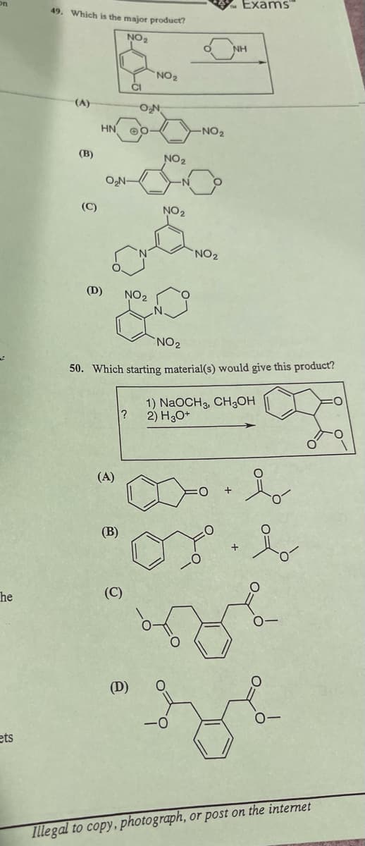 49. Which is the major product?
NO2
NO2
(A)
HN
O₂N
-NO2
(B)
NO2
O₂N-
(C)
NO2
(D)
NO2
NO2
NH
Exams
NO2
50. Which starting material(s) would give this product?
1) NaOCH, CH₂OH
?
2) H₂O+
(A)
+
(B)
he
(C)
ets
+
용
(D)
<-0
0-
Illegal to copy, photograph, or post on the internet