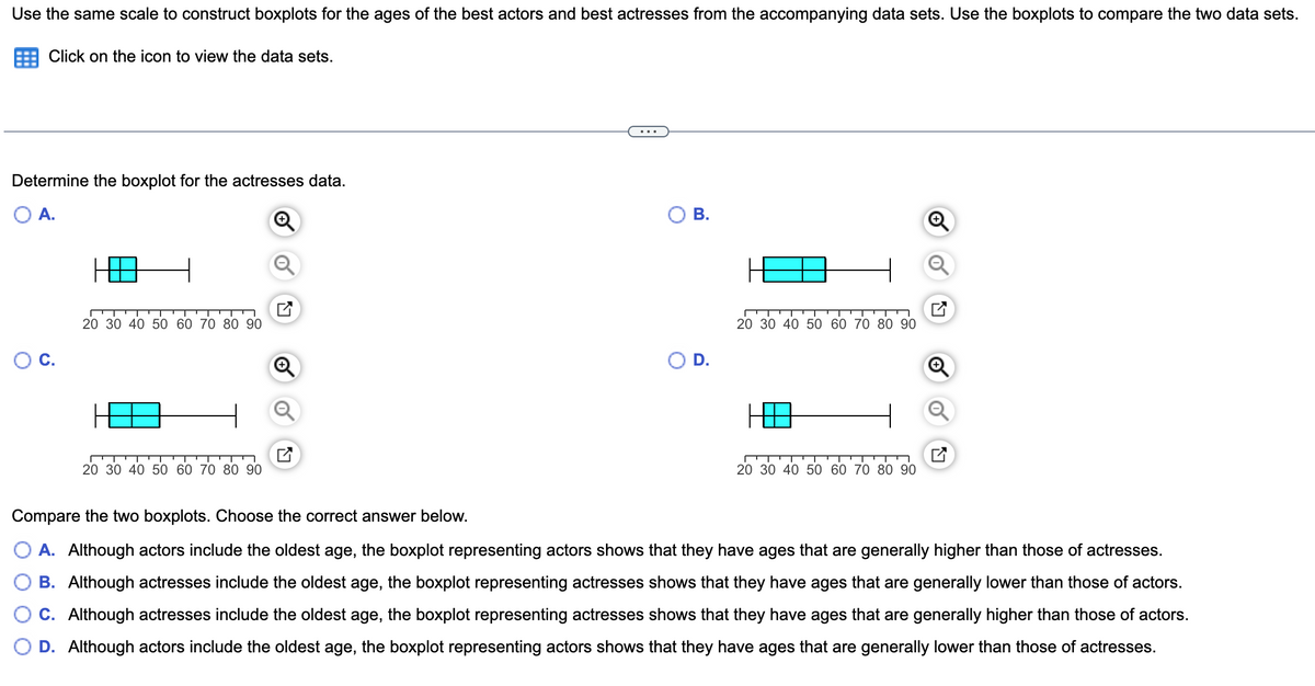 Use the same scale to construct boxplots for the ages of the best actors and best actresses from the accompanying data sets. Use the boxplots to compare the two data sets.
Click on the icon to view the data sets.
Determine the boxplot for the actresses data.
A.
OB.
20 30 40 50 60 70 80 90
20 30 40 50 60 70 80 90
C.
D.
20 30 40 50 60 70 80 90
20 30 40 50 60 70 80 90
Compare the two boxplots. Choose the correct answer below.
A. Although actors include the oldest age, the boxplot representing actors shows that they have ages that are generally higher than those of actresses.
B. Although actresses include the oldest age, the boxplot representing actresses shows that they have ages that are generally lower than those of actors.
C. Although actresses include the oldest age, the boxplot representing actresses shows that they have ages that are generally higher than those of actors.
D. Although actors include the oldest age, the boxplot representing actors shows that they have ages that are generally lower than those of actresses.
