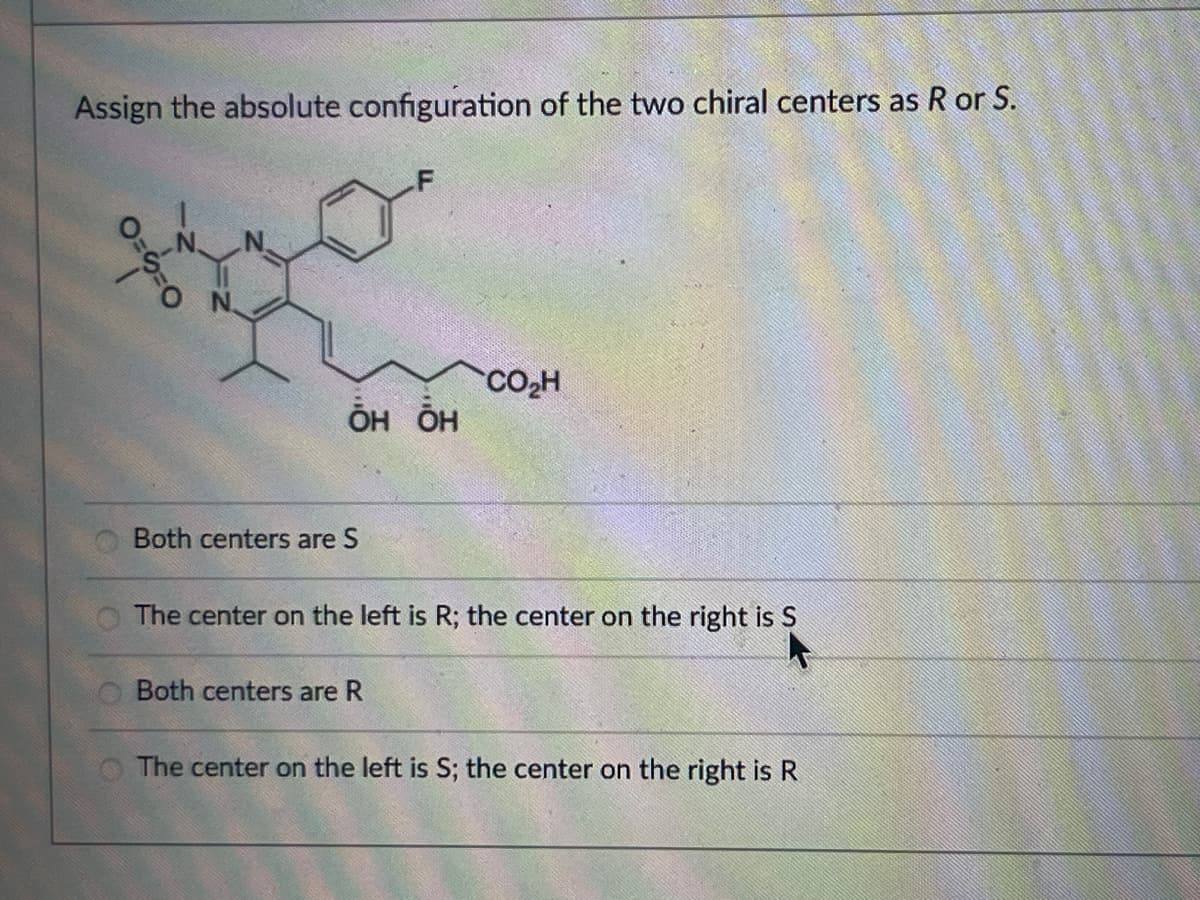 Assign the absolute configuration of the two chiral centers as R or S.
он он
CO₂H
Both centers are S
The center on the left is R; the center on the right is S
Both centers are R
The center on the left is S; the center on the right is R