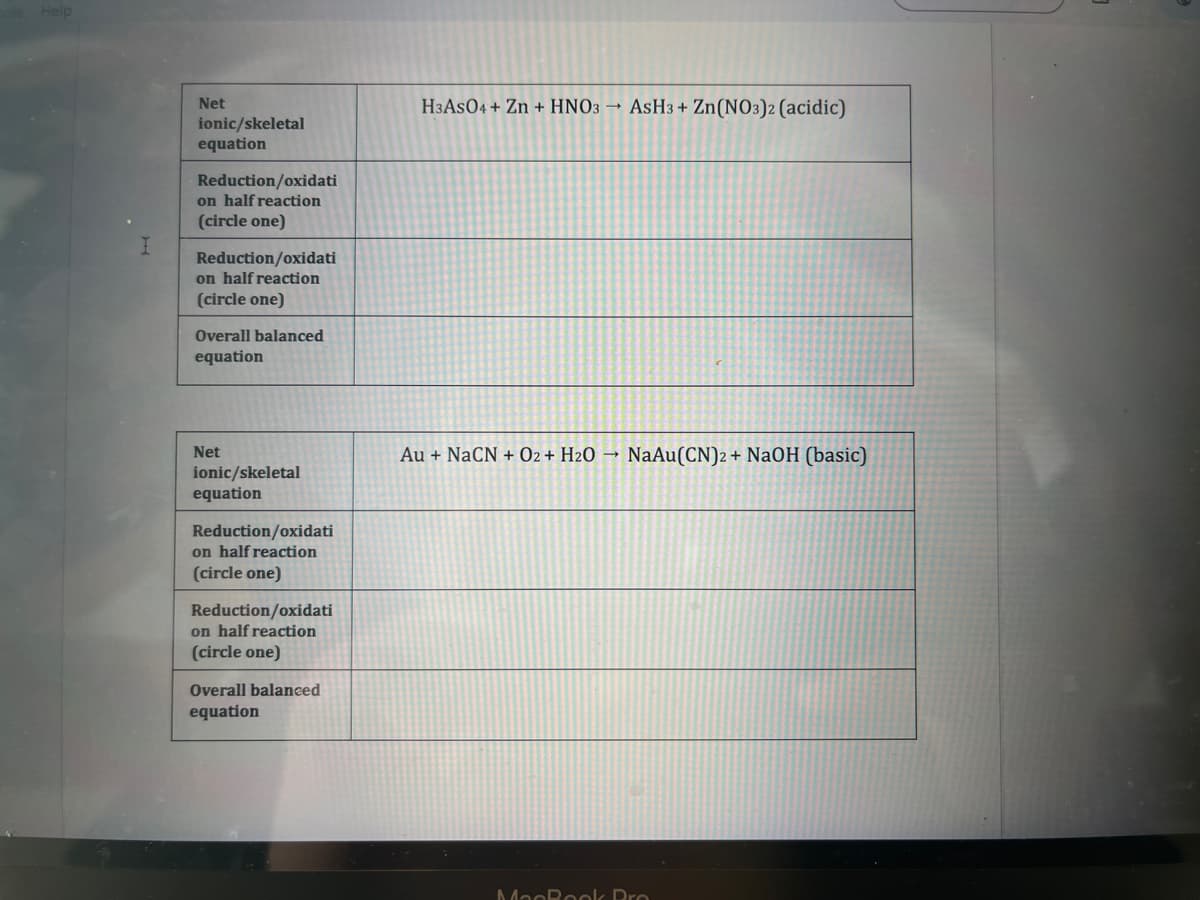 Help
Net
ionic/skeletal
equation
Reduction/oxidati
on half reaction
(circle one)
Reduction/oxidati
on half reaction
(circle one)
Overall balanced
equation
Net
ionic/skeletal
equation
Reduction/oxidati
on half reaction
(circle one)
Reduction/oxidati
on half reaction
(circle one)
Overall balanced
equation
H3ASO4 + Zn + HNO3 → AsH3 + Zn(NO3)2 (acidic)
Au + NaCN + O2 + H₂O → NaAu(CN)2 + NaOH (basic)
MacBook Pro