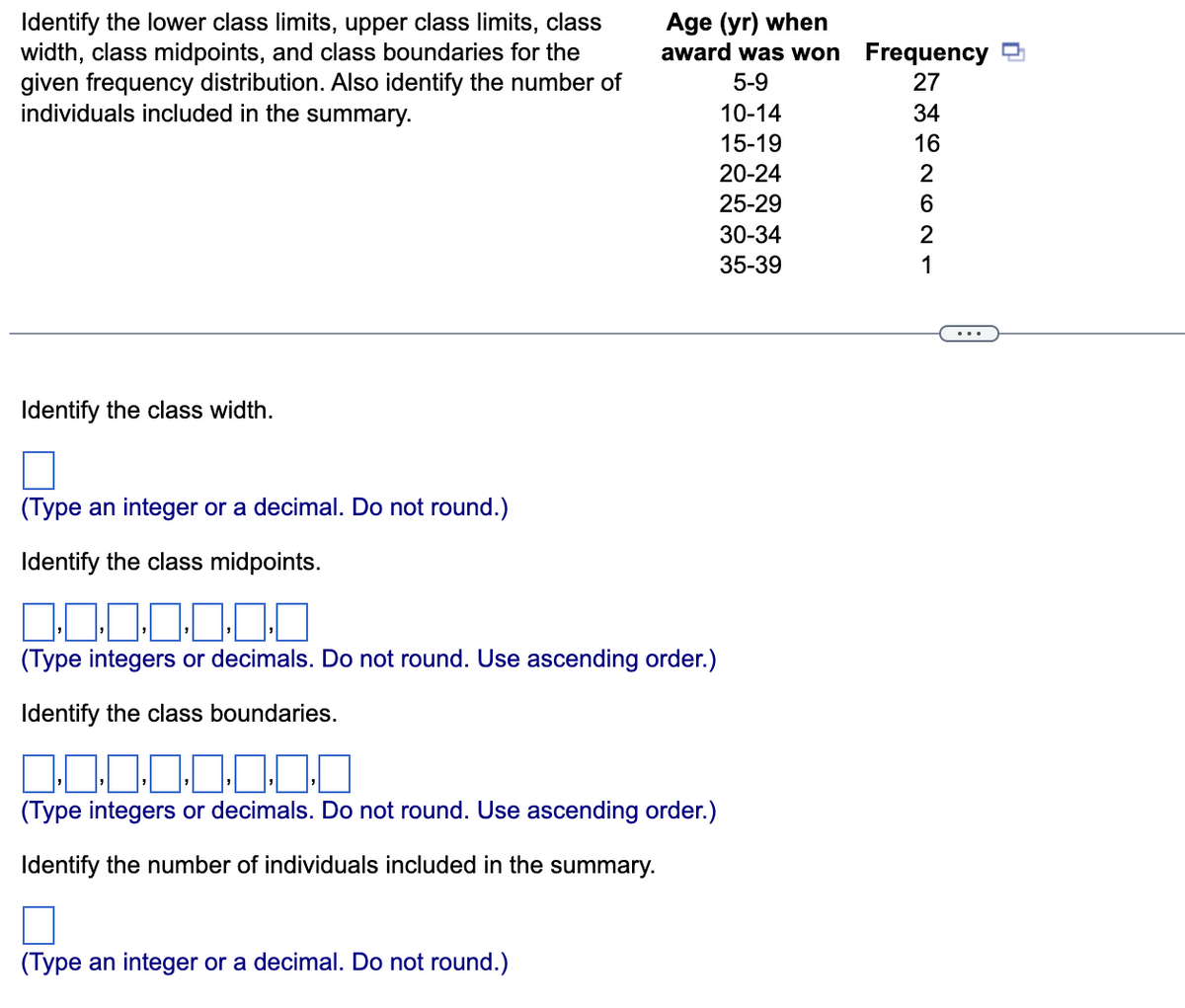 Age (yr) when
award was won Frequency 3
Identify the lower class limits, upper class limits, class
width, class midpoints, and class boundaries for the
given frequency distribution. Also identify the number of
individuals included in the summary.
5-9
27
10-14
34
15-19
16
20-24
2
25-29
30-34
2
35-39
1
...
Identify the class width.
(Type an integer or a decimal. Do not round.)
Identify the class midpoints.
(Type integers or decimals. Do not round. Use ascending order.)
Identify the class boundaries.
0:0:0:0:0
(Type integers or decimals. Do not round. Use ascending order.)
Identify the number of individuals included in the summary.
(Type an integer or a decimal. Do not round.)
