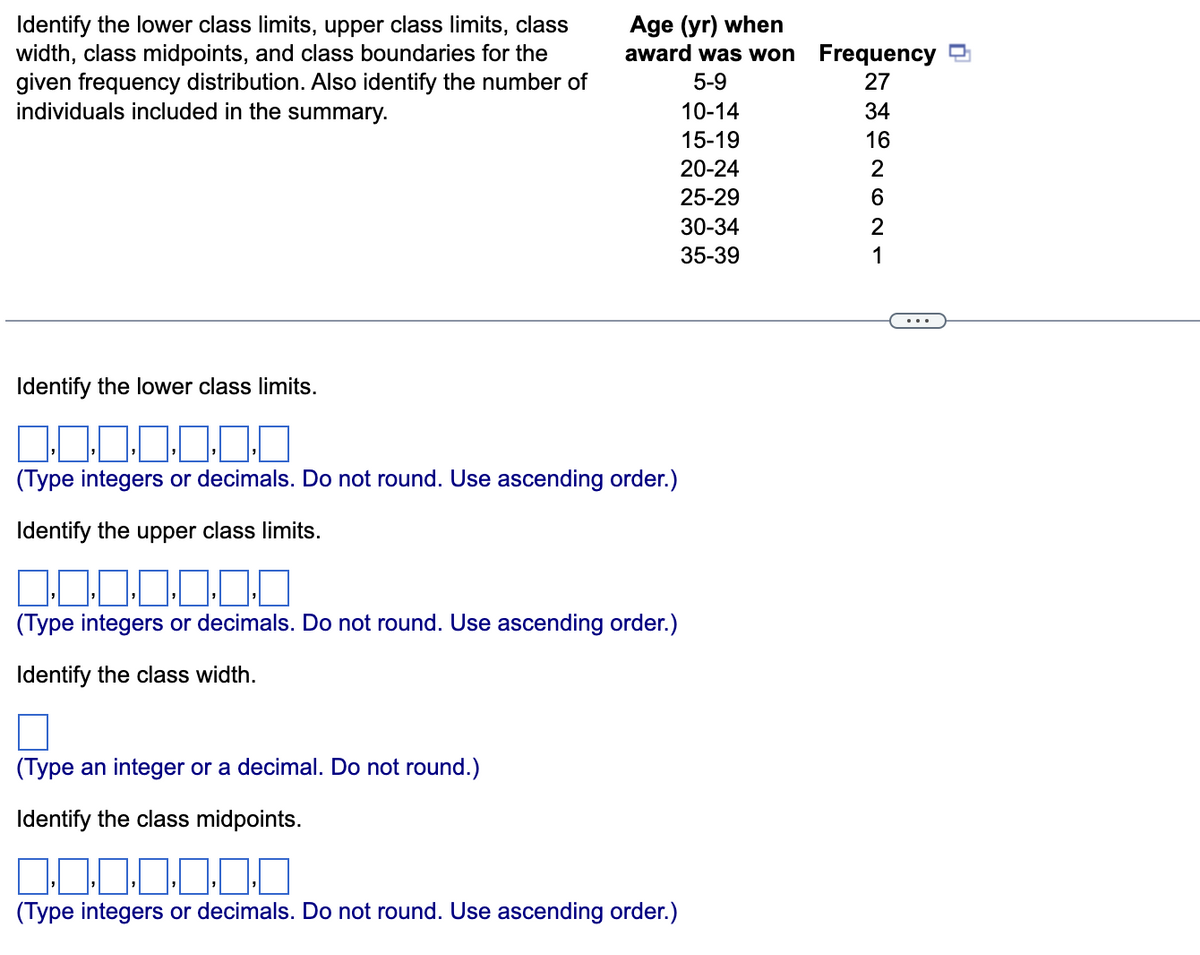 Age (yr) when
award was won Frequency
Identify the lower class limits, upper class limits, class
width, class midpoints, and class boundaries for the
given frequency distribution. Also identify the number of
individuals included in the summary.
5-9
27
10-14
34
15-19
16
20-24
2
25-29
30-34
2
35-39
1
Identify the lower class limits.
(Type integers or decimals. Do not round. Use ascending order.)
Identify the upper class limits.
0:0:0-0-0
(Type integers or decimals. Do not round. Use ascending order.)
Identify the class width.
(Type an integer or a decimal. Do not round.)
Identify the class midpoints.
(Type integers or decimals. Do not round. Use ascending order.)
