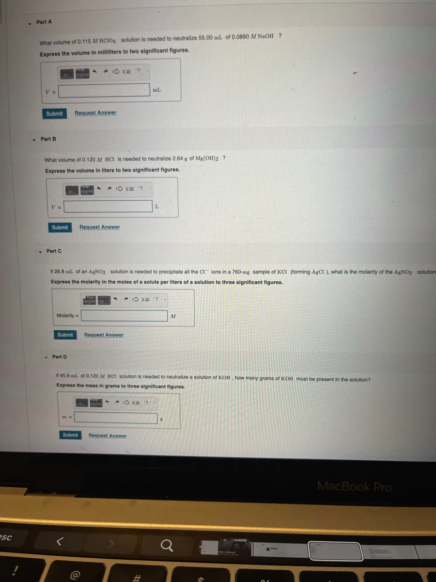 Part A
What volume of 0.115 M HCIO4 solution is needed to neutralize 55.00 mL of 0.0890 M NaOH ?
Express the volume in milliliters to two significant figures.
V =
Submit
Part B
esc
Request Answer
mL
What volume of 0.120 M HCI is needed to neutralize 2.64 g of Mg(OH)2 ?
Express the volume in liters to two significant figures.
V =
Submit
Part C
O?
Request Answer
L
If 26.8 mL of an AgNO3 solution is needed to precipitate all the CI ions in a 760-mg sample of KC1 (forming AgCl), what is the molarity of the AgNO3 solution
Express the molarity in the moles of a solute per liters of a solution to three significant figures.
Molarity=
VU
10 1?
Be
Submit
Request Answer
Part D
M
If 45.9 mL of 0.120 M HCl solution is needed to neutralize a solution of KOH, how many grams of KOH must be present in the solution?
Express the mass in grams to three significant figures.
1?
Submit
Request Answer
@
#
8
σ
MacBook Pro