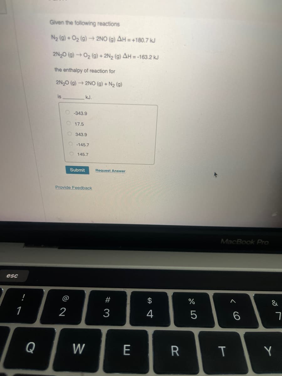 esc
1
Given the following reactions
N2 (g) + O2 (g) → 2NO (g) AH=+180.7 kJ
2N2O (g) → O2 (g) + 2N2 (g) AH=-163.2 kJ
the enthalpy of reaction for
2N2O (g) 2NO (g) + N2 (g)
is
kJ.
O-343.9
17.5
343.9
O-145.7
145.7
Submit
Request Answer
Provide Feedback
MacBook Pro
<6
%
A
al 50
$
74
#3
1 2
Q
W
ヨ
&
6
7
R
T
Y