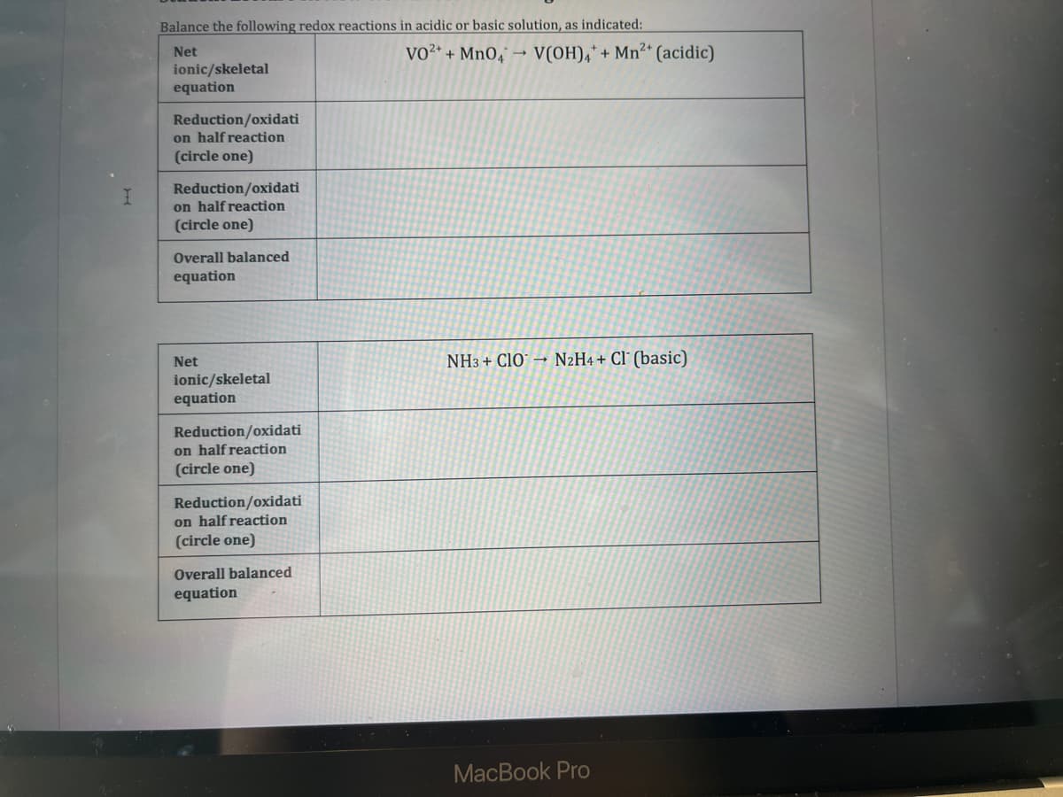 I
Balance the following redox reactions in acidic or basic solution, as indicated:
Net
VO²+ + MnO4
ionic/skeletal
equation
Reduction/oxidati
on half reaction
(circle one)
Reduction/oxidati
on half reaction
(circle one)
Overall balanced
equation
Net
ionic/skeletal
equation
Reduction/oxidati
on half reaction
(circle one)
Reduction/oxidati
on half reaction
(circle one)
Overall balanced
equation
→ V(OH)4 + Mn²+ (acidic)
NH3 + CIO N2H4+ Cl (basic)
MacBook Pro