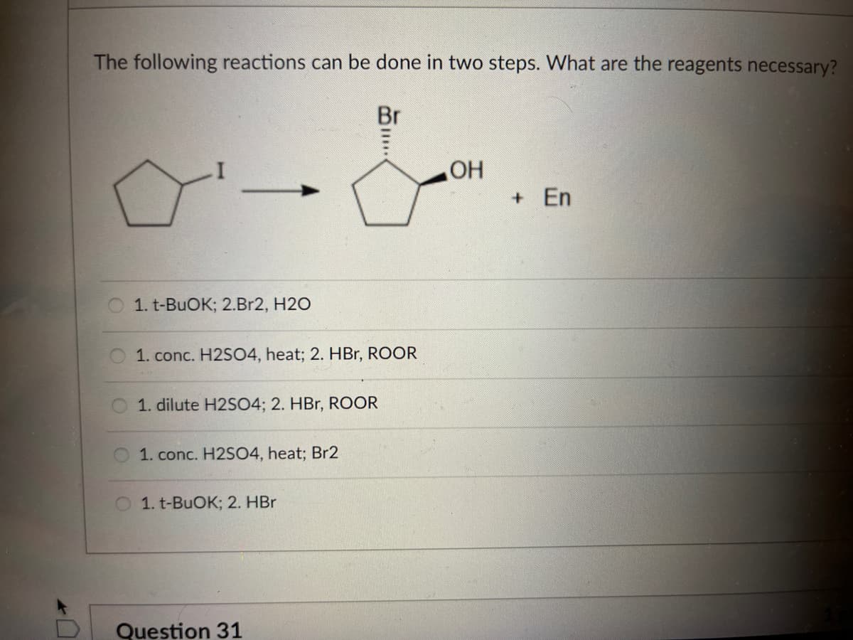 The following reactions can be done in two steps. What are the reagents necessary?
Br
OH
1. t-BuOK; 2.Br2, H2O
1. conc. H2SO4, heat; 2. HBr, ROOR
1. dilute H2SO4; 2. HBr, ROOR
1. conc. H2SO4, heat; Br2
1. t-BuOK; 2. HBr
Question 31
+ En