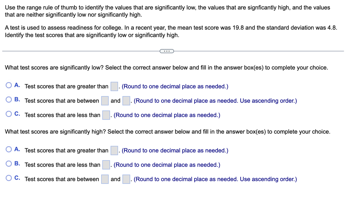 Use the range rule of thumb to identify the values that are significantly low, the values that are signficantly high, and the values
that are neither significantly low nor significantly high.
A test is used to assess readiness for college. In a recent year, the mean test score was 19.8 and the standard deviation was 4.8.
Identify the test scores that are significantly low or significantly high.
...
What test scores are significantly low? Select the correct answer below and fill in the answer box(es) to complete your choice.
A. Test scores that are greater than
(Round to one decimal place as needed.)
B. Test scores that are between
and
(Round to one decimal place as needed. Use ascending order.)
C. Test scores that are less than
. (Round to one decimal place as needed.)
What test scores are significantly high? Select the correct answer below and fill in the answer box(es) to complete your choice.
O A. Test scores that are greater than
(Round to one decimal place as needed.)
O B. Test scores that are less than
. (Round to one decimal place as needed.)
O C. Test scores that are between
and
(Round to one decimal place as needed. Use ascending order.)
