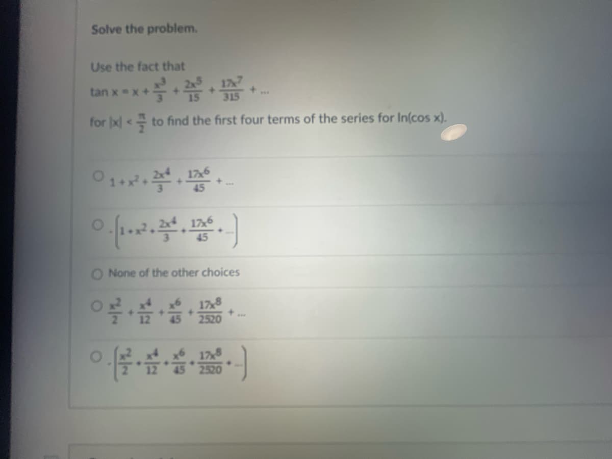 Solve the problem.
Use the fact that
tan x=x+ ta thể
for x < to find the first four terms of the series for In(cos x).
01+x².2.126
O
O
None of the other choices
+
.
17,8
2520
2520
***
***