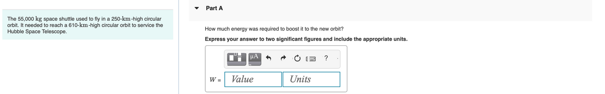 The 55,000 kg space shuttle used to fly in a 250-km-high circular
orbit. It needed to reach a 610-km-high circular orbit to service the
Hubble Space Telescope.
Part A
How much energy was required to boost it to the new orbit?
Express your answer to two significant figures and include the appropriate units.
W =
μA
Value
Units
?