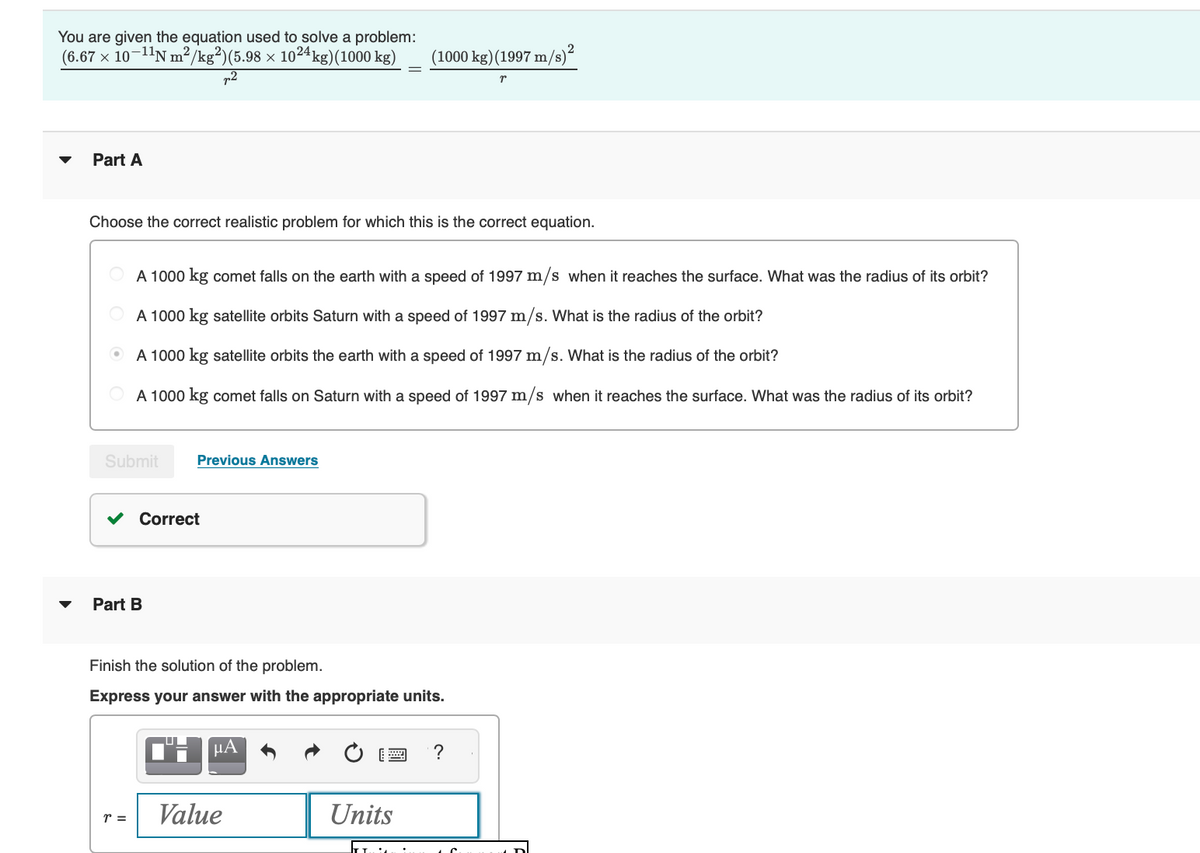 You are given the equation used to solve a problem:
(6.67 × 10-¹¹N m²/kg²)(5.98 × 10²4 kg)(1000 kg)
p2
Part A
Choose the correct realistic problem for which this is the correct equation.
Submit
A 1000 kg comet falls on the earth with a speed of 1997 m/s when it reaches the surface. What was the radius of its orbit?
A 1000 kg satellite orbits Saturn with a speed of 1997 m/s. What is the radius of the orbit?
A 1000 kg satellite orbits the earth with a speed of 1997 m/s. What is the radius of the orbit?
A 1000 kg comet falls on Saturn with a speed of 1997 m/s when it reaches the surface. What was the radius of its orbit?
Part B
r =
Previous Answers
Correct
Finish the solution of the problem.
Express your answer with the appropriate units.
(1000 kg) (1997 m/s)²
p
C'H μA
Value
Units
?
