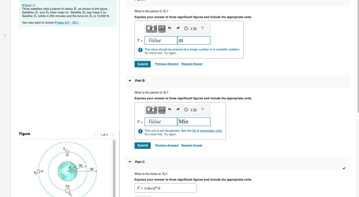 >
(Figure 1)
Three satellites orbit a planet of radius R, as shown in the figure.
Satellites S₁ and S3 have mass m. Satellite S₂ has mass 2 m.
Satellite S₁ orbits in 250 minutes and the force on S₁ is 10,000 N.
You may want to review (Pages 347-351).
Figure
$,0m
O
m
R
2m
2R
3R
1 of 1
What is the period of S₂?
Express your answer to three significant figures and include the appropriate units.
T =
Submit
Part B
T =
UI
μA
Value
The value should be entered as a single number or in scientific notation.
No credit lost. Try again.
Part C
Submit
What is the period of S3?
Express your answer to three significant figures and include the appropriate units.
?
m
["Η ΒΑ
Previous Answers Request Answer
Value
Min
This unit is not recognized. See the list of acceptable units.
No credit lost. Try again.
?
Previous Answers Request Answer
What is the force on S2?
Express your answer to three significant figures and include the appropriate units.
F = 2.00×104 N