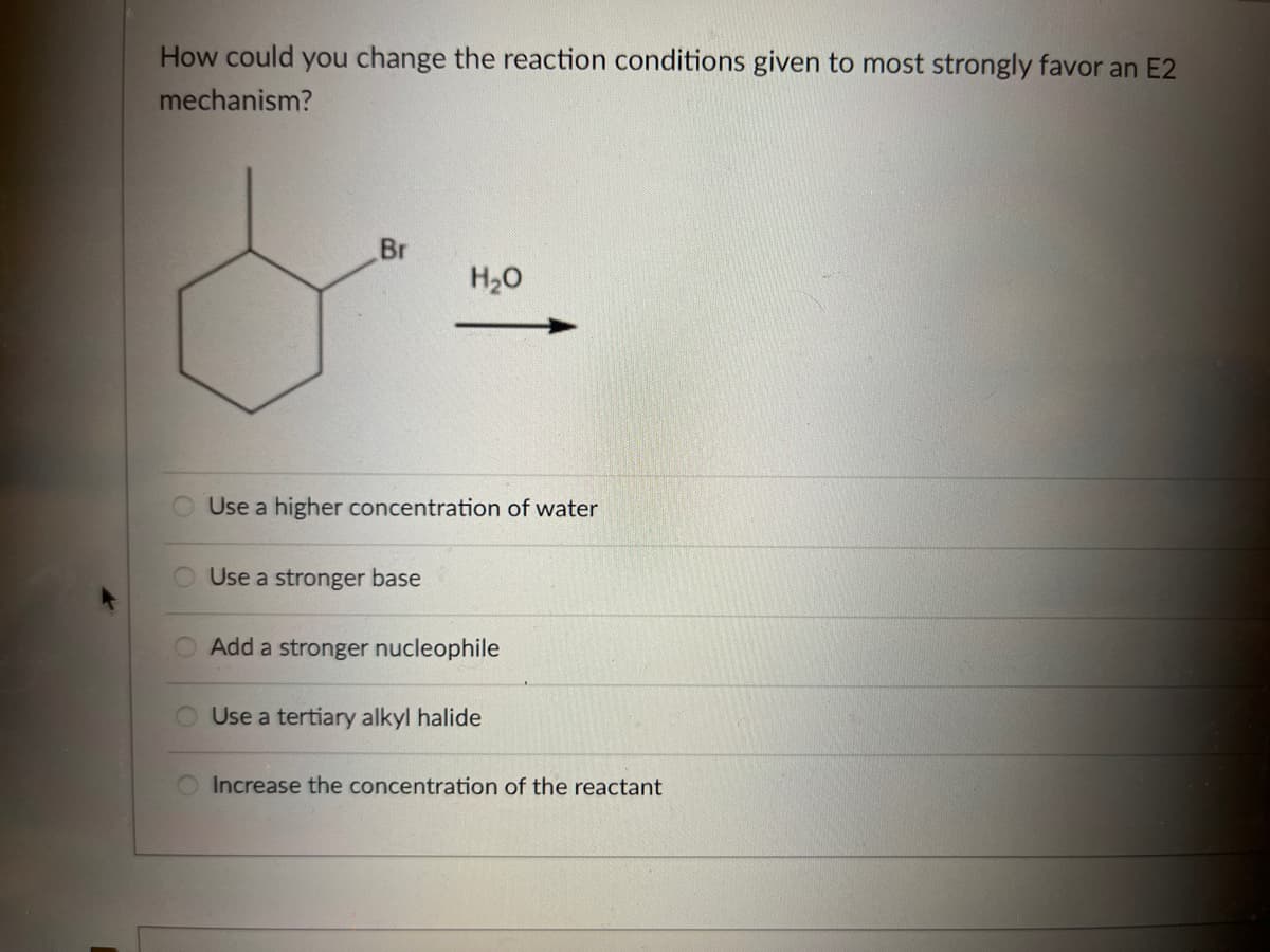 How could you change the reaction conditions given to most strongly favor an E2
mechanism?
Br
H₂O
Use a higher concentration of water
Use a stronger base
Add a stronger nucleophile
O Use a tertiary alkyl halide
O Increase the concentration of the reactant