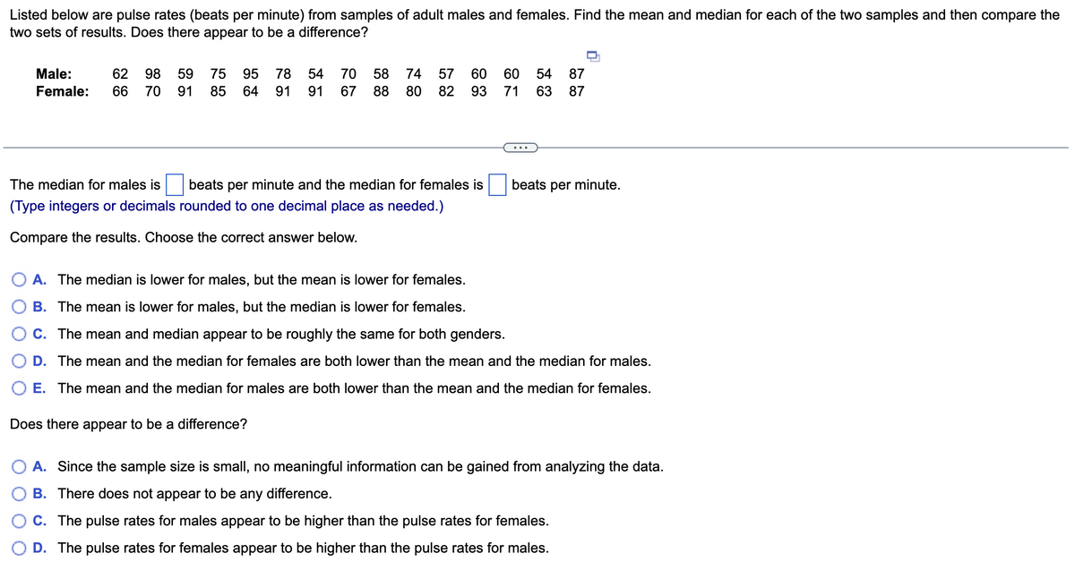 Listed below are pulse rates (beats per minute) from samples of adult males and females. Find the mean and median for each of the two samples and then compare the
two sets of results. Does there appear to be a difference?
Male:
62
98
59
75
95
78
54
70
58
74
57
60
60
54
87
Female:
66
70
91
85
64
91
91
67
88
80
82
93
71
63
87
The median for males is
beats per minute and the median for females is
beats per minute.
(Type integers or decimals rounded to one decimal place as needed.)
Compare the results. Choose the correct answer below.
A. The median is lower for males, but the mean is lower for females.
B. The mean is lower for males, but the median is lower for females.
C. The mean and median appear to be roughly the same for both genders.
D. The mean and the median for females are both lower than the mean and the median for males.
E. The mean and the median for males are both lower than the mean and the median for females.
Does there appear to be a difference?
A. Since the sample size is small, no meaningful information can be gained from analyzing the data.
B. There does not appear to be any difference.
C. The pulse rates for males appear to be higher than the pulse rates for females.
D. The pulse rates for females appear to be higher than the pulse rates for males.
