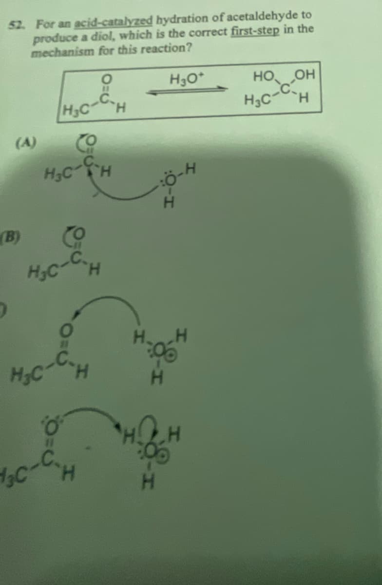 52. For an acid-catalyzed hydration of acetaldehyde to
produce a diol, which is the correct first-step in the
mechanism for this reaction?
H3O+
HO OH
,
(A)
H3C
CO
H₂C-CH
(B) Co
H₂C-C.H
H-Ö
H
O
H H
H₂C-C.H
C-CH
H₁C-CH