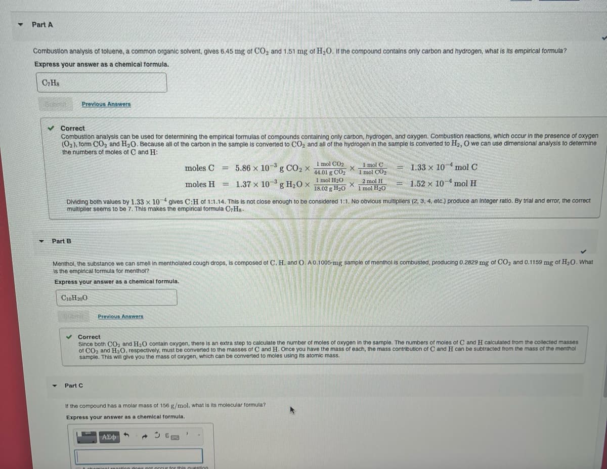 ▼ Part A
Combustion analysis of toluene, a common organic solvent, gives 6.45 mg of CO₂ and 1.51 mg of H₂O. It the compound contains only carbon and hydrogen, what is its empirical formula?
Express your answer as a chemical formula.
C7Hs
▼
✓ Correct
Combustion analysis can be used for determining the empirical formulas of compounds containing only carbon, hydrogen, and oxygen. Combustion reactions, which occur in the presence of oxygen
(O₂), form CO₂ and H₂O. Because all of the carbon in the sample is converted to CO₂ and all of the hydrogen in the sample is converted to H₂, O we can use dimensional analysis to determine
the numbers of moles of C and H:
Previous Answers
Part B
Y
C10H200
BLEINE
Dividing both values by 1.33 x 10-4 gives C:H of 1:1.14. This is not close enough to be considered 1:1. No obvious multipliers (2, 3, 4, etc.) produce an integer ratio. By trial and error, the correct
multiplier seems to be 7. This makes the empirical formula CHs.
Menthol, the substance we can smell in mentholated cough drops, is composed of C. H. and O. A 0.1005-mg sample of menthol is combusted, producing 0.2829 mg of CO₂ and 0.1159 mg of H₂0. What
Is the empirical formula for menthol?
Express your answer as a chemical formula.
Previous Answers
Part C
moles C 5.86 x 10³ g CO₂ x
moles H 1.37 x 103 g H₂O x
=
If the compound has a molar mass of 156 g/mol, what is its molecular formula?
Express your answer as a chemical formula.
| ΑΣΦ
À chemical
GE
Correct
Since both CO₂ and H₂O contain oxygen, there is an extra step to calculate the number of moles of oxygen in the sample. The numbers of moles of C and H calculated from the collected masses
of CO2 and H₂O, respectively, must be converted to the masses of C and H. Once you have the mass of each, the mass contribution of C and H can be subtracted from the mass of the menthol
sample. This will give you the mass of oxygen, which can be converted to moles using its atomic mass.
1 mol CO₂
X
44.01 g CO₂
1 mol H₂O
X
18.02 g H₂O
>
1 mol C
1 mol CO₂
2 mol H
1 mol H₂O
does not occur for this question
= 1.33 x 10
-
1.52 x 10
►
mol C
mol H