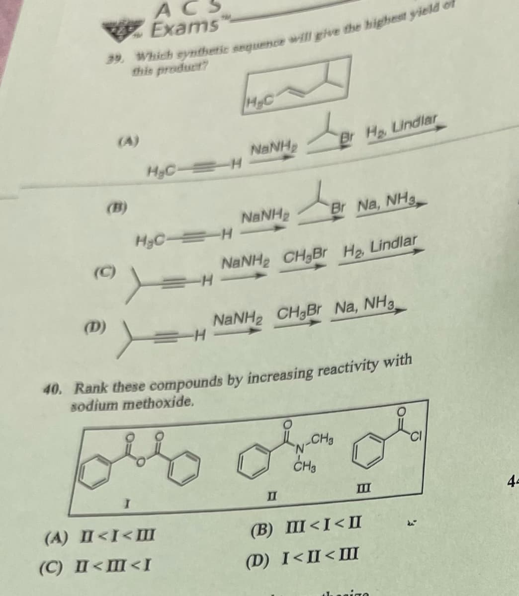 ACS
Exams
39. Which synthetic sequence will give the highest yield of
this product?
H.C
(A)
NaNH
Br H, Lindlar
MyC-H
(B)
NaNH
스
Br Na, NH3
H&C H
(C)
H
(D)
NaNH2 CH2Br H₂, Lindlar
NaNH2 CH3Br Na, NH3
40. Rank these compounds by increasing reactivity with
sodium methoxide.
CH3
(A) II<I<III
(C) II<M<I
II
CH3
(B) III<I<II
(D) I<II<III
III
44