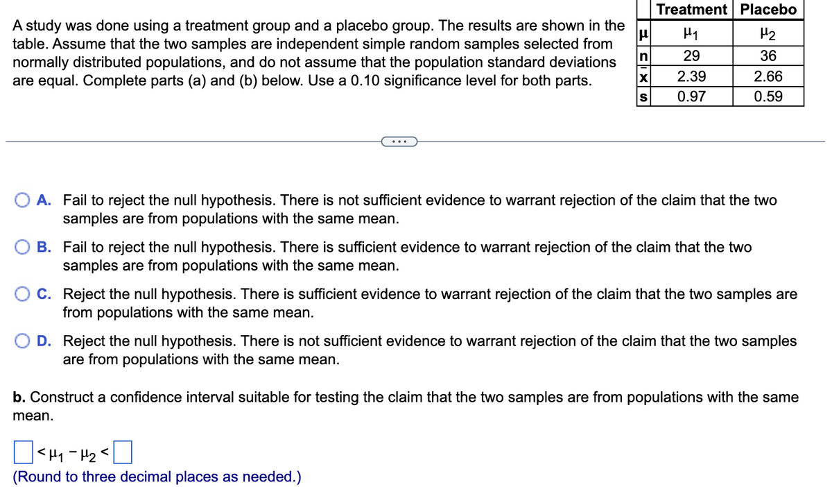 Treatment Placebo
A study was done using a treatment group and a placebo group. The results are shown in the
H2
table. Assume that the two samples are independent simple random samples selected from
In
normally distributed populations, and do not assume that the population standard deviations
29
36
2.39
2.66
are equal. Complete parts (a) and (b) below. Use a 0.10 significance level for both parts.
0.97
0.59
O A. Fail to reject the null hypothesis. There is not sufficient evidence to warrant rejection of the claim that the two
samples are from populations with the same mean.
B. Fail to reject the null hypothesis. There is sufficient evidence to warrant rejection of the claim that the two
samples are from populations with the same mean.
C. Reject the null hypothesis. There is sufficient evidence to warrant rejection of the claim that the two samples are
from populations with the same mean.
D. Reject the null hypothesis. There is not sufficient evidence to warrant rejection of the claim that the two samples
are from populations with the same mean.
b. Construct a confidence interval suitable for testing the claim that the two samples are from populations with the same
mean.
(Round to three decimal places as needed.)
