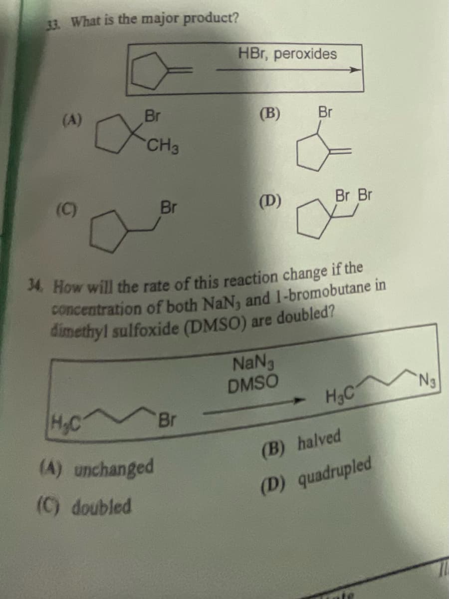 33. What is the major product?
HBr, peroxides
(A)
хосно
Br
(B)
Br
CH3
(C)
Br
(D)
Br Br
о
34. How will the rate of this reaction change if the
concentration of both NaN, and 1-bromobutane in
dimethyl sulfoxide (DMSO) are doubled?
NaN
DMSO
H.C
H&C
N3
Br
(A) unchanged
(B) halved
(C) doubled
(D) quadrupled