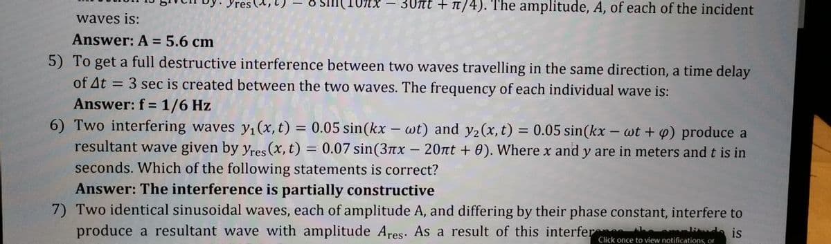 8 sin(10xX – 3Unt + n/4). The amplitude, A, of each of the incident
waves is:
Answer: A = 5.6 cm
5) To get a full destructive interference between two waves travelling in the same direction, a time delay
of At = 3 sec is created between the two waves. The frequency of each individual wave is:
Answer: f = 1/6 Hz
6) Two interfering waves yı(x, t) = 0.05 sin(kx – wt) and y2(x, t) = 0.05 sin(kx
resultant wave given by yres (x, t) = 0.07 sin(3nx -20nt + 0). Where x and y are in meters and t is in
- wt + p) produce a
%3D
seconds. Which of the following statements is correct?
Answer: The interference is partially constructive
7) Two identical sinusoidal waves, each of amplitude A, and differing by their phase constant, interfere to
produce a resultant wave with amplitude Ares. As a result of this interfer li is
Click once to view notifications, or
