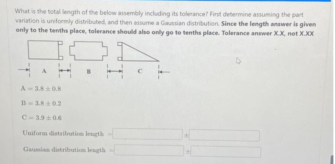 What is the total length of the below assembly including its tolerance? First determine assuming the part
variation is uniformly distributed, and then assume a Gaussian distribution. Since the length answer is given
only to the tenths place, tolerance should also only go to tenths place. Tolerance answer X.X, not X.XX
I
A
1
T
B
C
A 3.80.8
B 3.8±0.2
C 3.9 0.6
Uniform distribution length
Gaussian distribution length
+