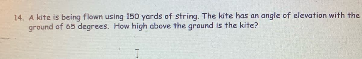 14. A kite is being flown using 150 yards of string. The kite has an angle of elevation with the
ground of 65 degrees. How high above the ground is the kite?
