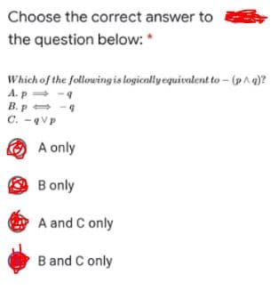 Choose the correct answer to
the question below: *
Which of the followingis logicallyequivalent to - (pAg)?
A.p - 9
B. p= -4
C. -VP
O A only
B only
A and C only
B and C only
