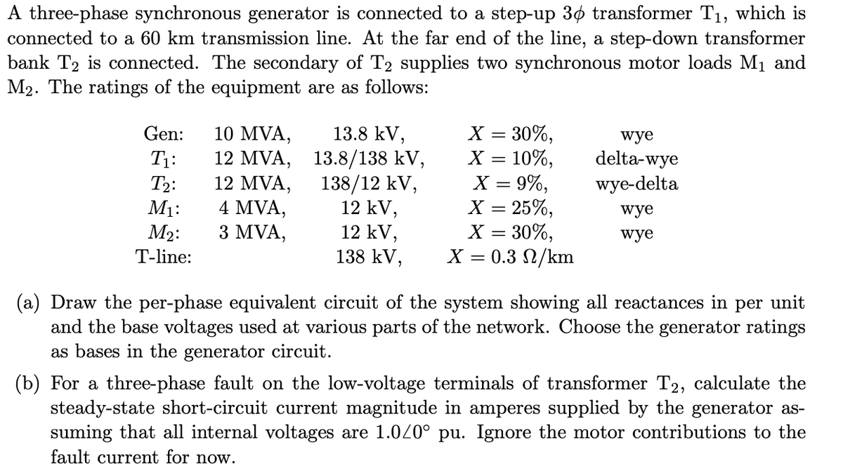 A three-phase synchronous generator is connected to a step-up 3¢ transformer T1, which is
connected to a 60 km transmission line. At the far end of the line, a step-down transformer
bank T2 is connected. The secondary of T2 supplies two synchronous motor loads M1 and
M2. The ratings of the equipment are as follows:
10 MVA,
12 MVA, 13.8/138 kV,
12 MVA,
4 MVA,
3 MVA,
X = 30%,
X = 10%,
X = 9%,
X = 25%,
X = 30%,
X = 0.3 2/km
Gen:
13.8 kV,
wye
delta-wye
wye-delta
T1:
138/12 kV,
12 kV,
12 kV,
138 kV,
T2:
M1:
wye
M2:
wye
%3|
T-line:
(a) Draw the per-phase equivalent circuit of the system showing all reactances in
and the base voltages used at various parts of the network. Choose the generator ratings
as bases in the generator circuit.
per
unit
(b) For a three-phase fault on the low-voltage terminals of transformer T2, calculate the
steady-state short-circuit current magnitude in amperes supplied by the generator as-
suming that all internal voltages are 1.020° pu. Ignore the motor contributions to the
fault current for now.
