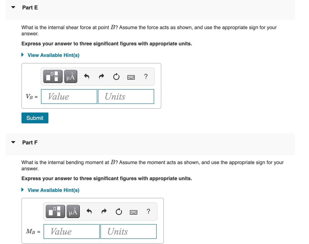 Part E
What is the internal shear force at point B? Assume the force acts as shown, and use the appropriate sign for your
answer.
Express your answer to three significant figures with appropriate units.
• View Available Hint(s)
HẢ
?
VB =
Value
Units
Submit
Part F
What is the internal bending moment at B? Assume the moment acts as shown, and use the appropriate sign for your
answer.
Express your answer to three significant figures with appropriate units.
• View Available Hint(s)
HÀ
?
MB =
Value
Units
%3D
