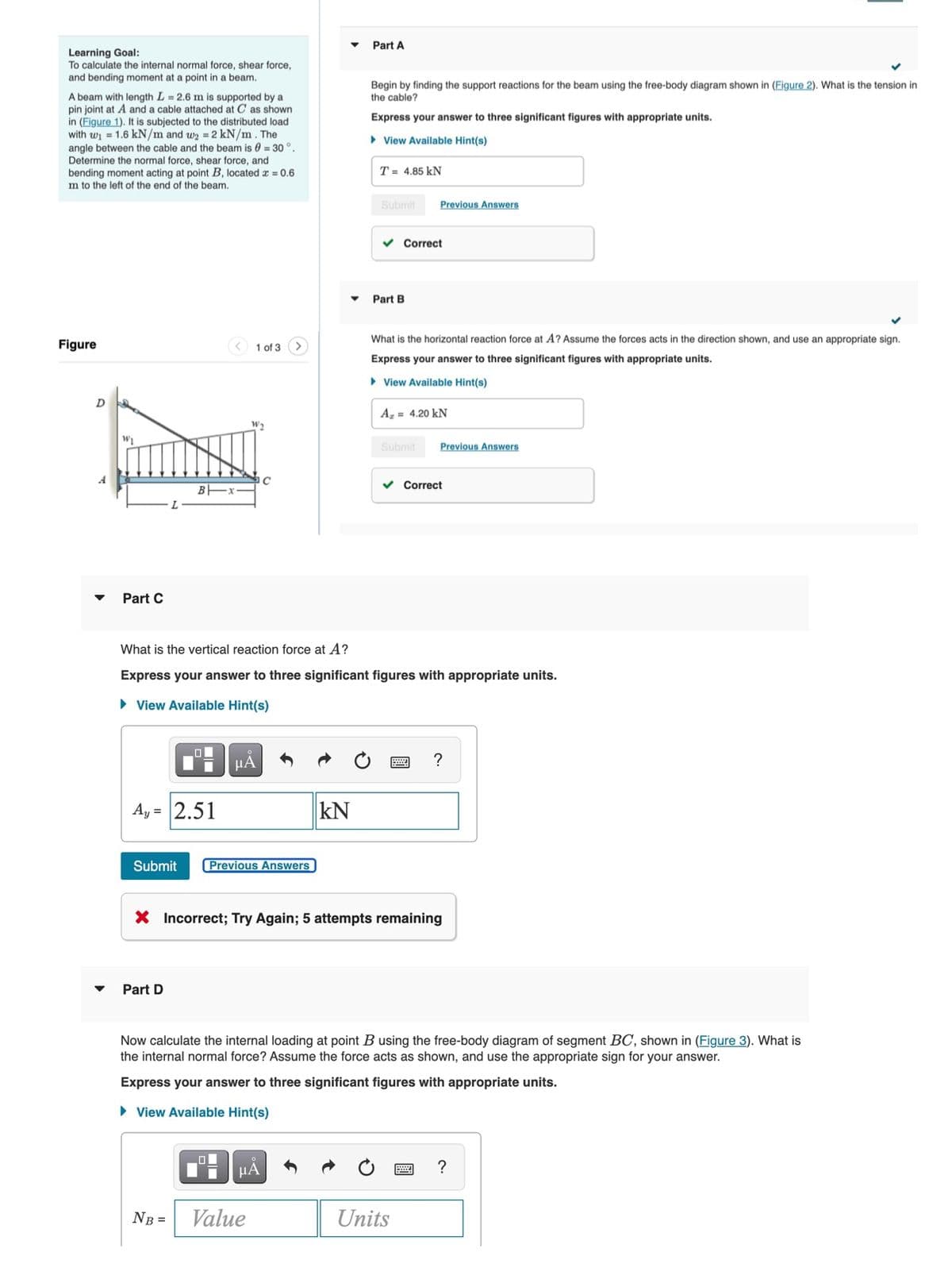 Part A
Learning Goal:
To calculate the internal normal force, shear force,
and bending moment at a point in a beam.
Begin by finding the support reactions for the beam using the free-body diagram shown in (Figure 2). What is the tension in
the cable?
A beam with length L = 2.6 m is supported by a
pin joint at A and a cable attached at C as shown
in (Figure 1). It is subjected to the distributed load
with wi = 1.6 kN/m and wy =2 kN/m. The
Express your answer to three significant figures with appropriate units.
• View Available Hint(s)
angle between the cable and the beam is 0 = 30 °.
Determine the normal force, shear force, and
bending moment acting at point B, located æ = 0.6
m to the left of the end of the beam.
T = 4.85 kN
Submit
Previous Answers
v Correct
Part B
What is the horizontal reaction force at A? Assume the forces acts in the direction shown, and use an appropriate sign.
Figure
< 1 of 3
Express your answer to three significant figures with appropriate units.
• View Available Hint(s)
D
A, = 4.20 kN
Submit
Previous Answers
v Correct
Part C
What is the vertical reaction force at A?
Express your answer to three significant figures with appropriate units.
• View Available Hint(s)
HA
?
Ay = 2.51
kN
%3D
Submit
Previous Answers
X Incorrect; Try Again; 5 attempts remaining
Part D
Now calculate the internal loading at point B using the free-body diagram of segment BC, shown in (Figure 3). What is
the internal normal force? Assume the force acts as shown, and use the appropriate sign for your answer.
Express your answer to three significant figures with appropriate units.
• View Available Hint(s)
?
NB =
Value
Units
