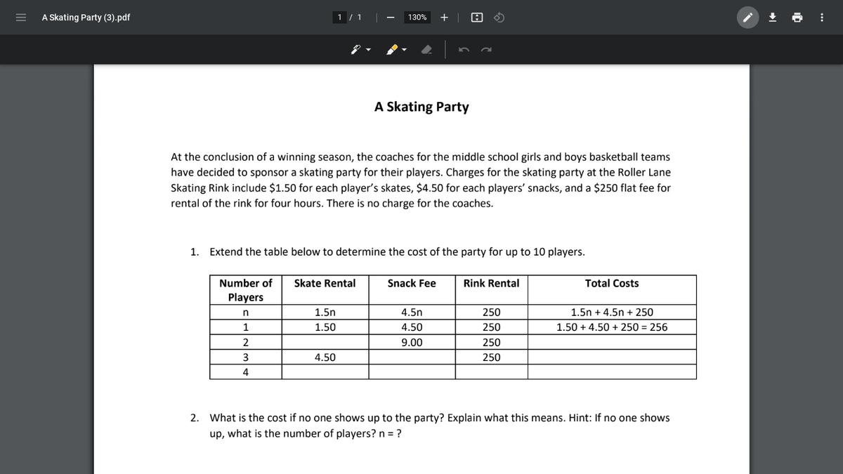 A Skating Party (3).pdf
1 / 1
+ |
土
130%
A Skating Party
At the conclusion of a winning season, the coaches for the middle school girls and boys basketball teams
have decided to sponsor a skating party for their players. Charges for the skating party at the Roller Lane
Skating Rink include $1.50 for each player's skates, $4.50 for each players' snacks, and a $250 flat fee for
rental of the rink for four hours. There is no charge for the coaches.
1. Extend the table below to determine the cost of the party for up to 10 players.
Number of
Skate Rental
Snack Fee
Rink Rental
Total Costs
Players
n
1.5n
4.5n
250
1.5n + 4.5n + 250
1
1.50
4.50
250
1.50 + 4.50 + 250 = 256
2
9.00
250
3
4.50
250
4
2. What is the cost if no one shows up to the party? Explain what this means. Hint: If no one shows
up, what is the number of players? n = ?
