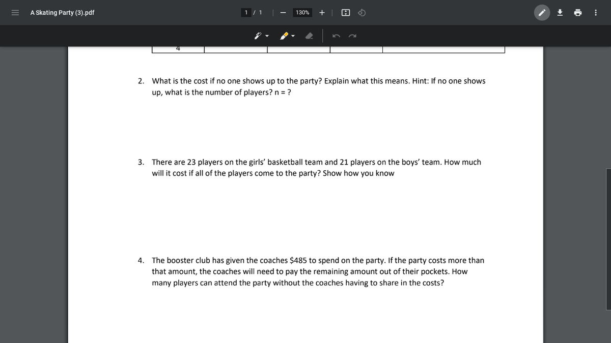 A Skating Party (3).pdf
1 / 1
+ |
130%
2. What is the cost if no one shows up to the party? Explain what this means. Hint: If no one shows
up, what is the number of players? n = ?
3. There are 23 players on the girls' basketball team and 21 players on the boys' team. How much
will it cost if all of the players come to the party? Show how you know
4. The booster club has given the coaches $485 to spend on the party. If the party costs more than
that amount, the coaches will need to pay the remaining amount out of their pockets. How
many players can attend the party without the coaches having to share in the costs?
