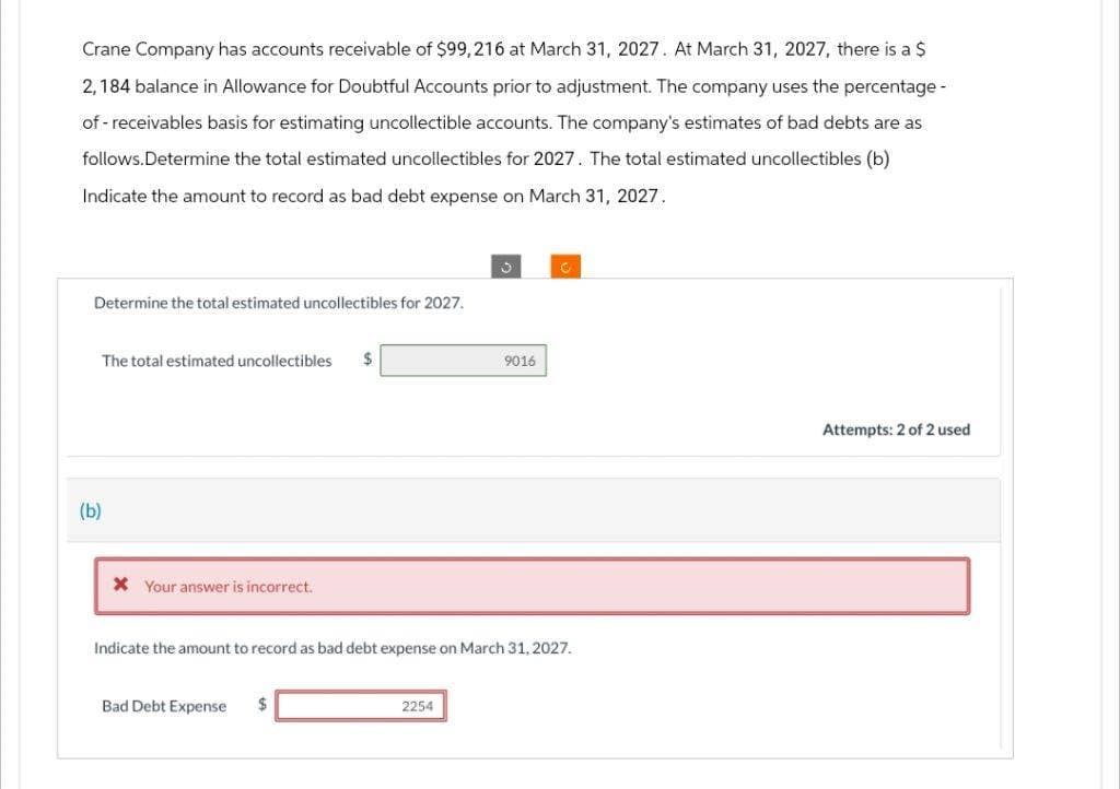 Crane Company has accounts receivable of $99,216 at March 31, 2027. At March 31, 2027, there is a $
2,184 balance in Allowance for Doubtful Accounts prior to adjustment. The company uses the percentage -
of-receivables basis for estimating uncollectible accounts. The company's estimates of bad debts are as
follows.Determine the total estimated uncollectibles for 2027. The total estimated uncollectibles (b)
Indicate the amount to record as bad debt expense on March 31, 2027.
Determine the total estimated uncollectibles for 2027.
The total estimated uncollectibles $
(b)
* Your answer is incorrect.
Indicate the amount to record as bad debt expense on March 31, 2027.
Bad Debt Expense
$
9016
2254
Attempts: 2 of 2 used