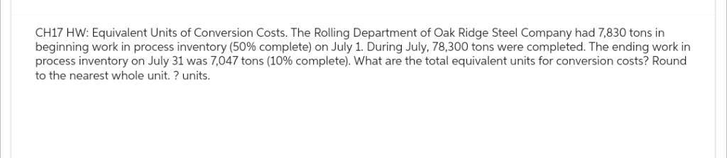 CH17 HW: Equivalent Units of Conversion Costs. The Rolling Department of Oak Ridge Steel Company had 7,830 tons in
beginning work in process inventory (50% complete) on July 1. During July, 78,300 tons were completed. The ending work in
process inventory on July 31 was 7,047 tons (10% complete). What are the total equivalent units for conversion costs? Round
to the nearest whole unit. ? units.