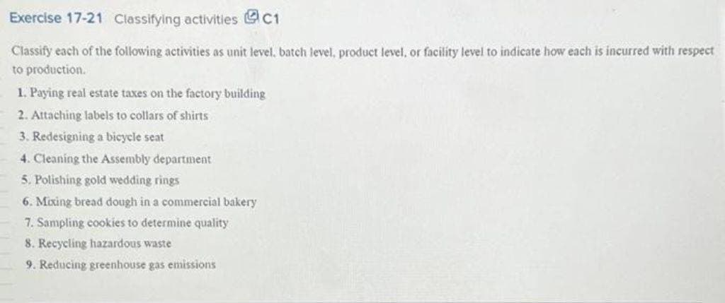 Exercise 17-21 Classifying activities
C1
Classify each of the following activities as unit level, batch level, product level, or facility level to indicate how each is incurred with respect
to production.
1. Paying real estate taxes on the factory building
2. Attaching labels to collars of shirts
3. Redesigning a bicycle seat
4. Cleaning the Assembly department
5. Polishing gold wedding rings
6. Mixing bread dough in a commercial bakery
7. Sampling cookies to determine quality
8. Recycling hazardous waste
9. Reducing greenhouse gas emissions