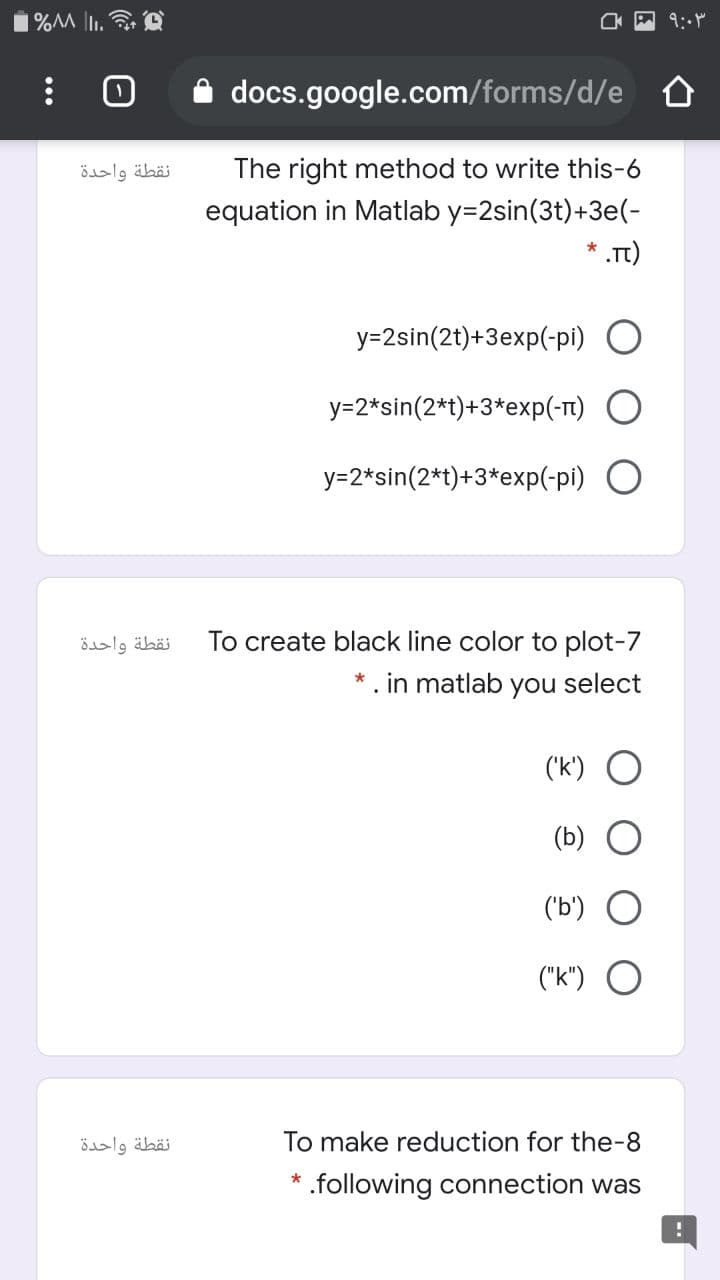 docs.google.com/forms/d/e
نقطة واحدة
The right method to write this-6
equation in Matlab y=2sin(3t)+3e(-
* .T)
y=2sin(2t)+3exp(-pi) O
y=2*sin(2*t)+3*exp(-t)
y=2*sin(2*t)+3*exp(-pi) O
نقطة واحدة
To create black line color to plot-7
* . in matlab
you
select
('k') O
(b)
('b')
("k") O
نقطة واحدة
To make reduction for the-8
.following connection was
