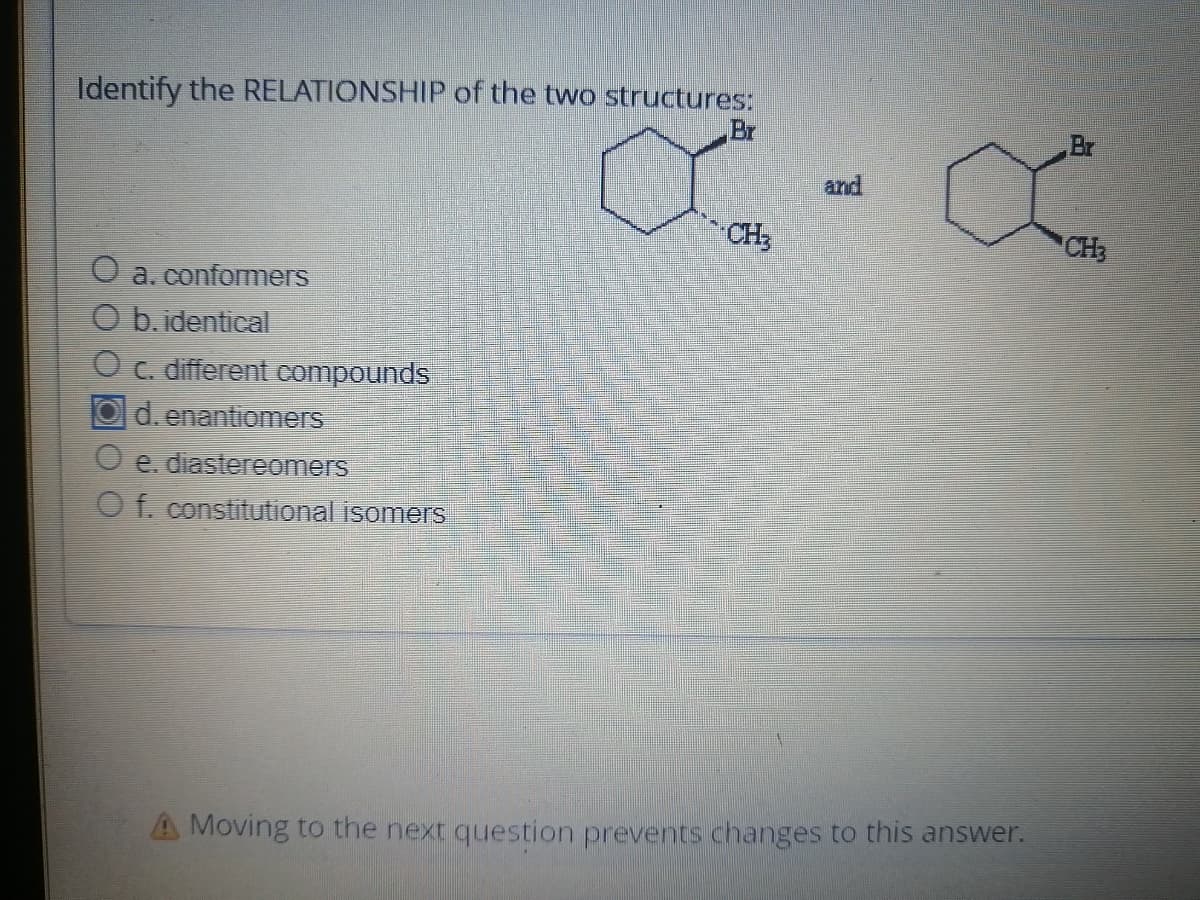 Identify the RELATIONSHIP of the two structures:
O a, conformers
O b.identical
O c. different compounds
Od. enantiomers
O e. diastereomers
O f. constitutional isomers
Br
CH3
and
A Moving to the next question prevents changes to this answer.
Br
CH₂