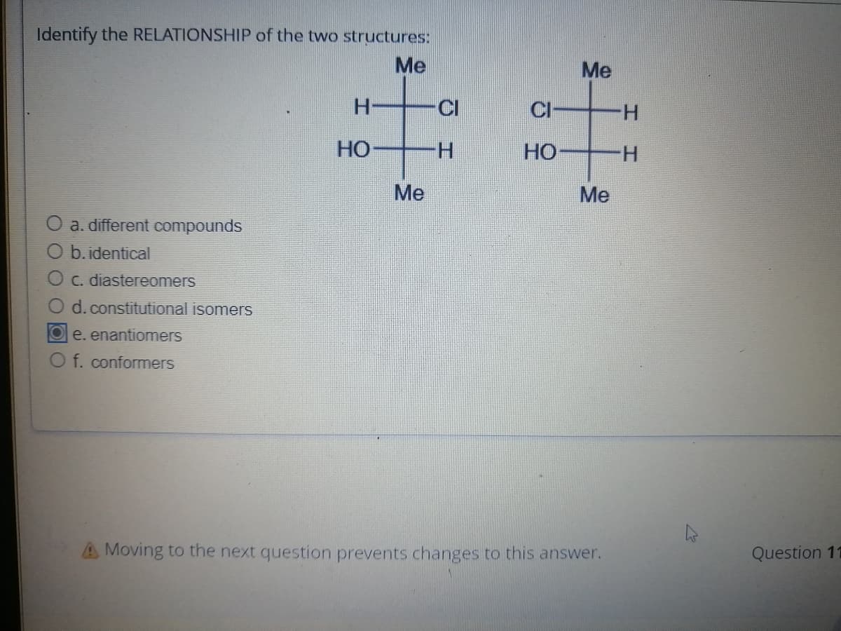 Identify the RELATIONSHIP of the two structures:
Me
a. different compounds
O b.identical
C. diastereomers
d. constitutional isomers
Oe. enantiomers
O f. conformers
H
HO
Me
H
CI
HO
Me
Me
A Moving to the next question prevents changes to this answer.
H
H
Question 11