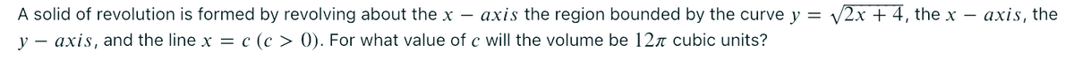 A solid of revolution is formed by revolving about the x- axis the region bounded by the curve y = √√2x + 4, the x
y axis, and the line x = = c (c > 0). For what value of c will the volume be 12 cubic units?
axis, the