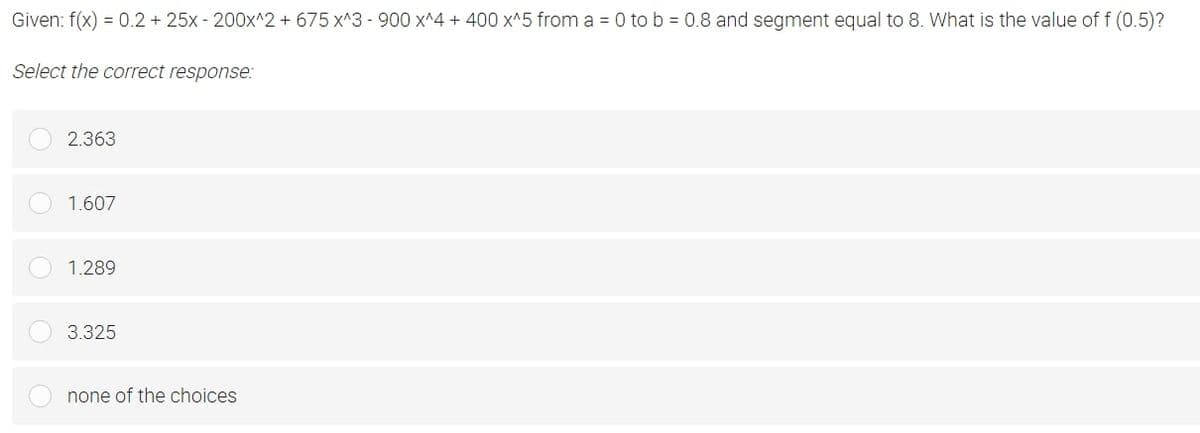 Given: f(x) = 0.2 + 25x - 200x^2 +675 x^3 - 900 x^4 + 400 x^5 from a = 0 to b = 0.8 and segment equal to 8. What is the value of f (0.5)?
Select the correct response:
2.363
1.607
1.289
3.325
none of the choices