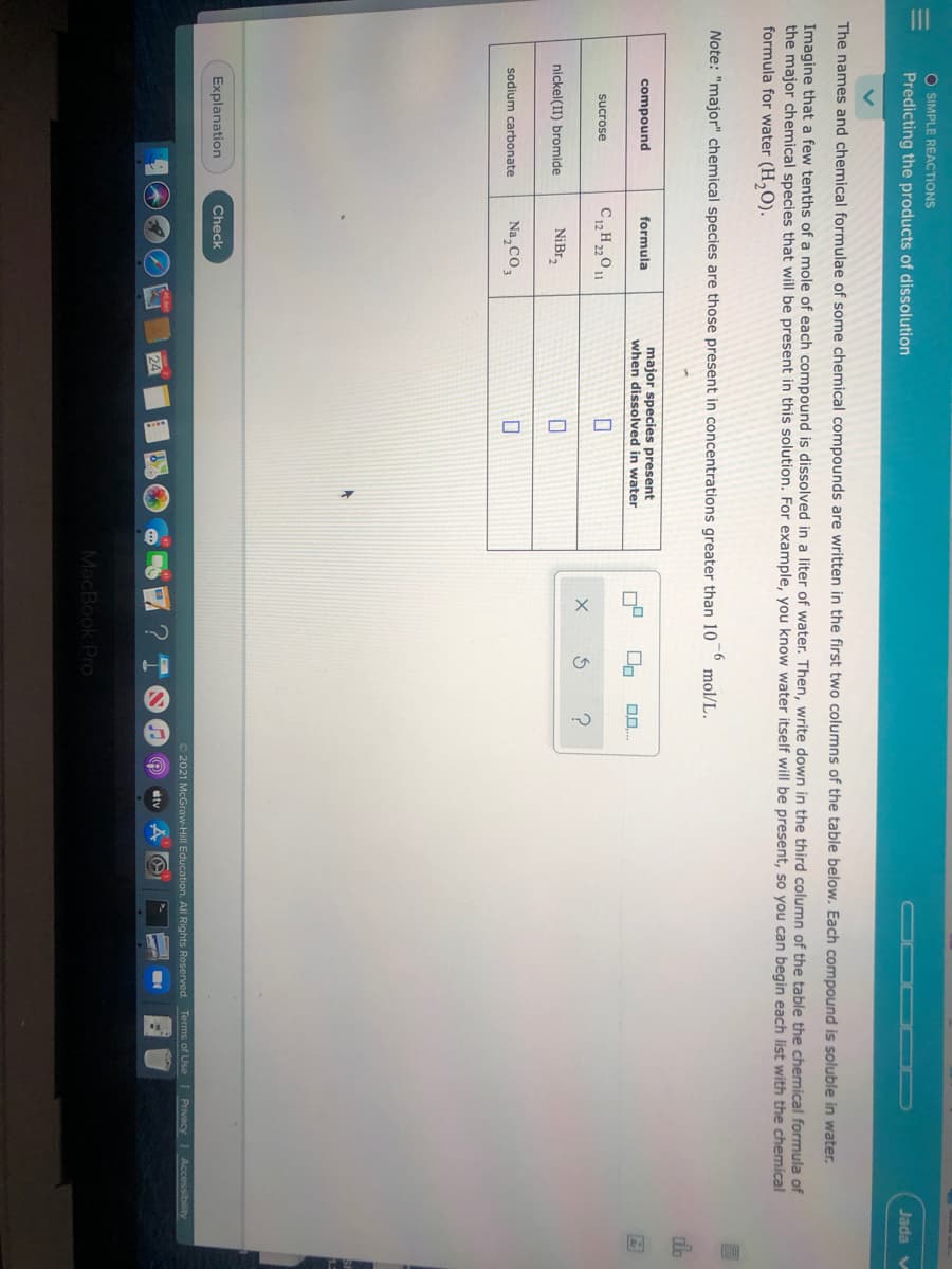 O SIMPLE REACTIONS
Predicting the products of dissolution
Jada v
The names and chemical formulae of some chemical compounds are written in the first two columns of the table below. Each compound is soluble in water.
Imagine that a few tenths of a mole of each compound is dissolved in a liter of water. Then, write down in the third column of the table the chemical formula of
the major chemical species that will be present in this solution. For example, you know water itself will be present, so you can begin each list with the chemical
formula for water (H,O).
Note: "major" chemical species are those present in concentrations greater than 10
-6
mol/L.
major species present
when dissolved in water
compound
formula
sucrose
nickel(II) bromide
NiBr,
sodium carbonate
Na,CO,
Explanation
Check
O 2021 McGraw-Hill Education. All Rights Reserved. Terms of Use
Privacy
Accessibility
tv
MacBook Pro
