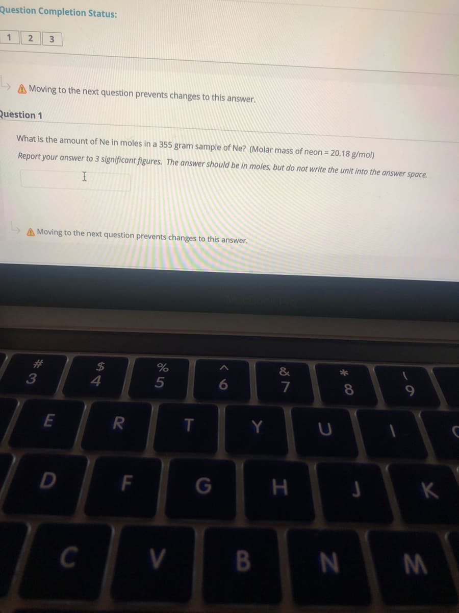 Question Completion Status:
2
A Moving to the next question prevents changes to this answer.
Question 1
What is the amount of Ne in moles in a 355 gram sample of Ne? (Molar mass of neon = 20.18 g/mol)
Report your answer to 3 significant figures. The answer should be in moles, but do not write the unit into the answer space.
A Moving to the next question prevents changes to this answer.
%
24
4
23
5
7
8
R
Y
D
F
K
C
く 6
