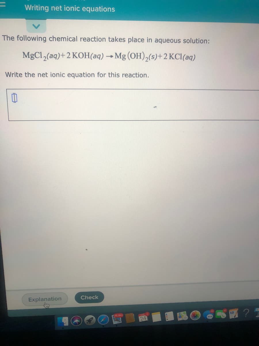 Writing net ionic equations
The following chemical reaction takes place in aqueous solution:
MgCl,(aq)+2 KOH(aq) →Mg (OH),(s)+2 KCl(aq)
Write the net ionic equation for this reaction.
Explanation
Check
24
