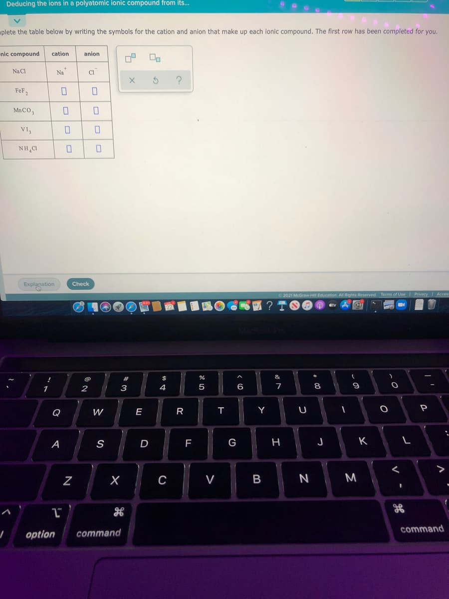 Deducing the ions in a polyatomic ionic compound from its.
aplete the table below by writing the symbols for the cation and anion that make up each ionic compound. The first row has been completed for you.
nic compound
cation
anion
Na Cl
Na
CI
FeF2
MnCO,
VI,
NH CI
Explanation
Check
2021 McGraw Hill Education. All Rights Reserved. Terms of Use| Privacy I Acces
&
@
1
2
3
4
5
7
8
Q
E
R
Y
U
A
S
G
K
V
N
M
command
option
command
この
I
N
ロ|ロ

