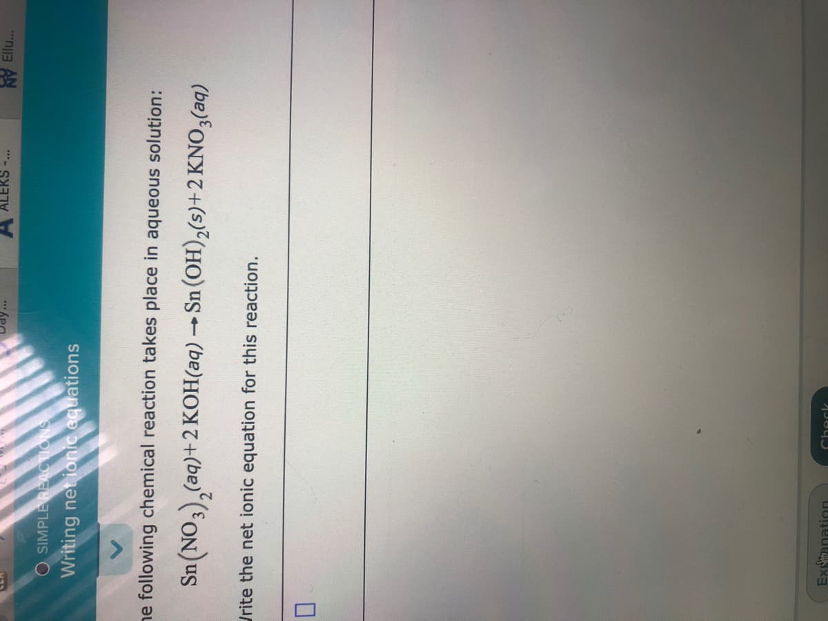 A ALEKS-...
NY Ell...
O SIMPLE REACTIONS
Writing net ionic equations
ne following chemical reaction takes place in aqueous solution:
Sn(NO3),(aq)+2 KOH(aq) → Sn (OH),(s)+2 KNO3(aq)
Urite the net ionic equation for this reaction.
Expanation
Chack
