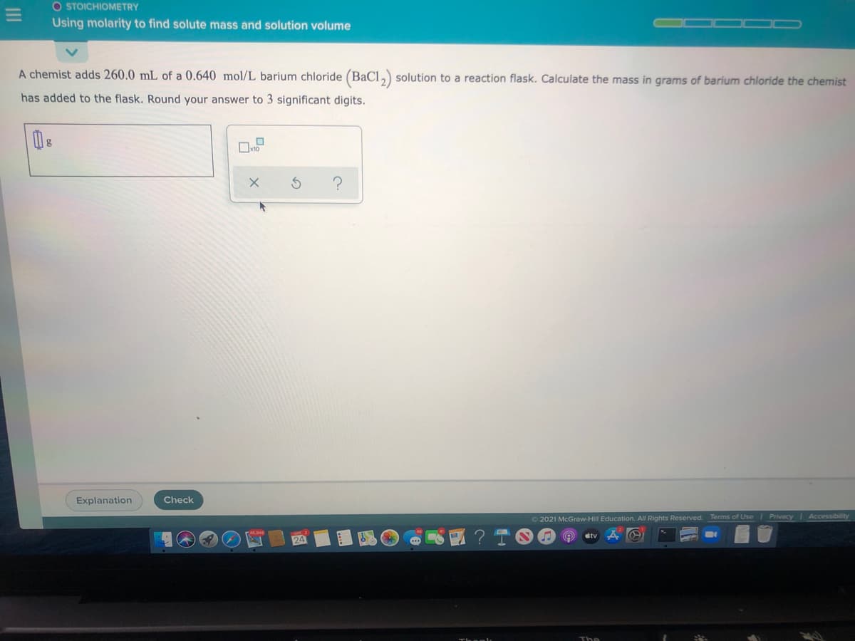 O STOICHIOMETRY
Using molarity to find solute mass and solution volume
A chemist adds 260.0 mL of a 0.640 mol/L barium chloride (BaCl, solution to a reaction flask. Calculate the mass in grams of barium chloride the chemist
has added to the flask. Round your answer to 3 significant digits.
Explanation
Check
2021 McGraw-Hill Education. All Rights Reserved.
Terms of Use l Privacy
Accessibillity
etv
