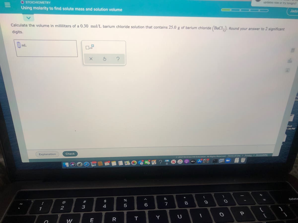 O STOICHIOMETRY
Using molarity to find solute mass and solution volume
updates now or try tonight?
Jada
Calculate the volume in milliliters of a 0.30 mol/L barium chloride solution that contains 25.0 g of barium chloride (BaCl,). Round your answer to 2 significant
digits.
1.36 PM
Explanation
Check
Terms of Use Privacy Accessibity
2021 McGraw-Hill Education. All Rights Reserved
&
delete
2#
$
8
9
7
2
3
4
1
T
Y
U
R
W
II
